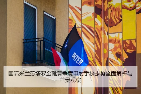 国际米兰劳塔罗金靴竞争意甲射手榜走势全面解析与前景观察