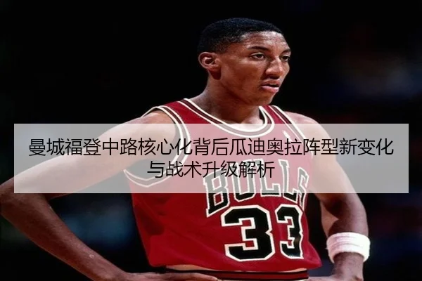曼城福登中路核心化背后瓜迪奥拉阵型新变化与战术升级解析