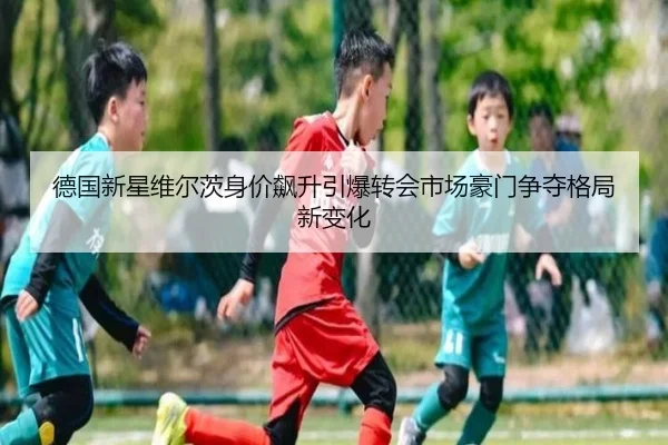 德国新星维尔茨身价飙升引爆转会市场豪门争夺格局新变化