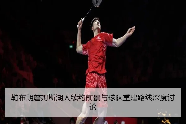 勒布朗詹姆斯湖人续约前景与球队重建路线深度讨论