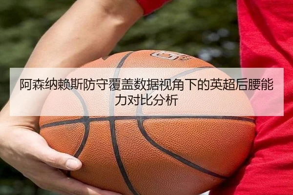 阿森纳赖斯防守覆盖数据视角下的英超后腰能力对比分析