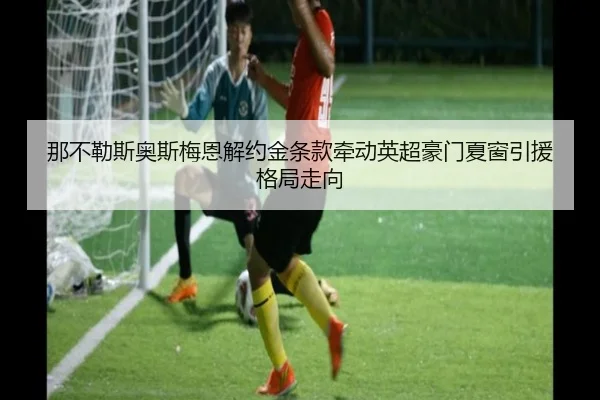 那不勒斯奥斯梅恩解约金条款牵动英超豪门夏窗引援格局走向
